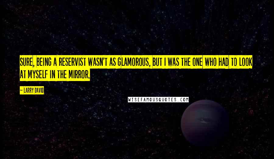 Larry David Quotes: Sure, being a reservist wasn't as glamorous, but I was the one who had to look at myself in the mirror.