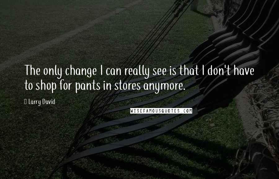 Larry David Quotes: The only change I can really see is that I don't have to shop for pants in stores anymore.