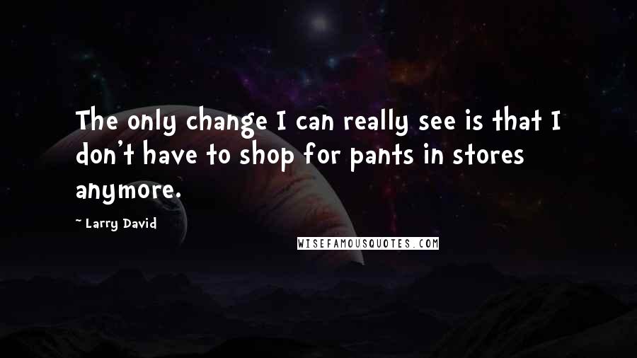 Larry David Quotes: The only change I can really see is that I don't have to shop for pants in stores anymore.