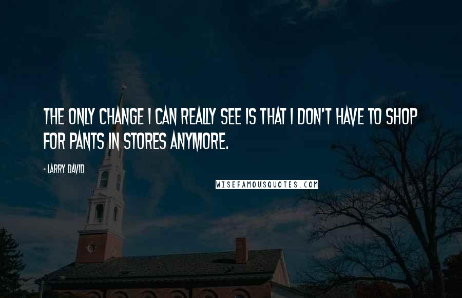 Larry David Quotes: The only change I can really see is that I don't have to shop for pants in stores anymore.