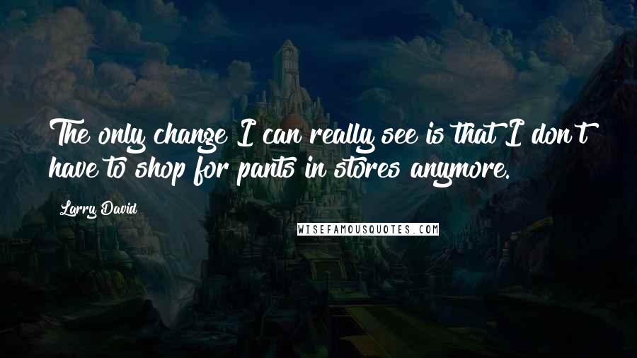 Larry David Quotes: The only change I can really see is that I don't have to shop for pants in stores anymore.