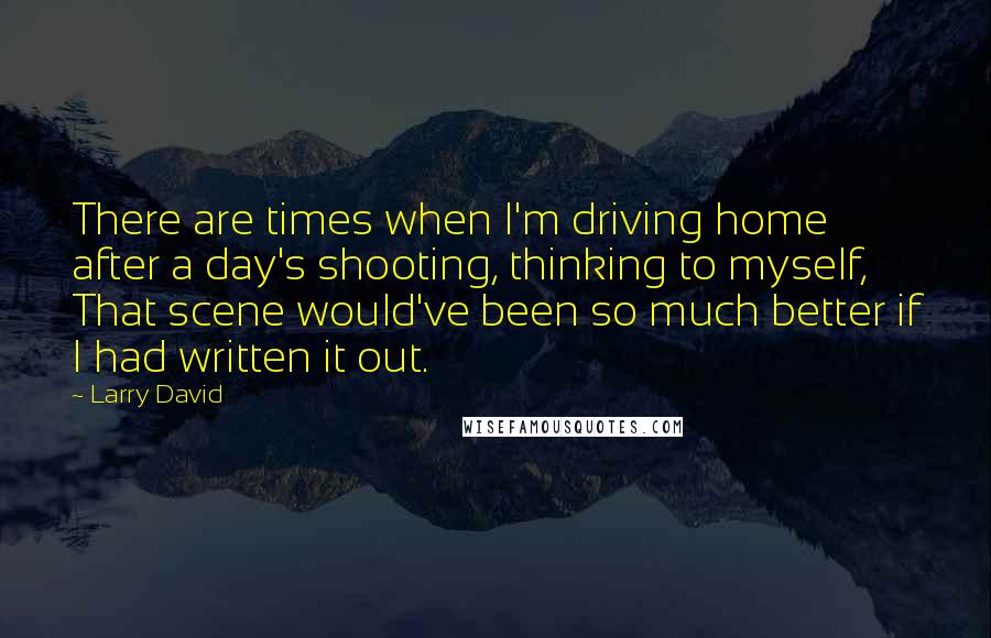 Larry David Quotes: There are times when I'm driving home after a day's shooting, thinking to myself, That scene would've been so much better if I had written it out.