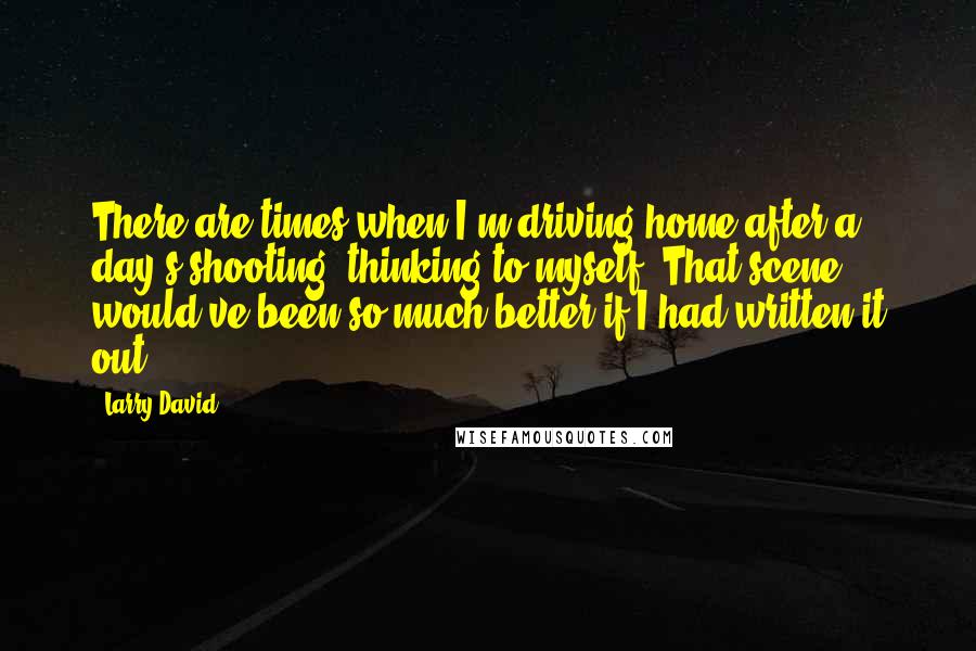 Larry David Quotes: There are times when I'm driving home after a day's shooting, thinking to myself, That scene would've been so much better if I had written it out.