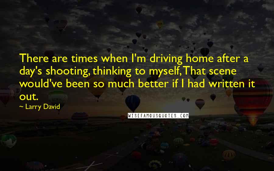 Larry David Quotes: There are times when I'm driving home after a day's shooting, thinking to myself, That scene would've been so much better if I had written it out.