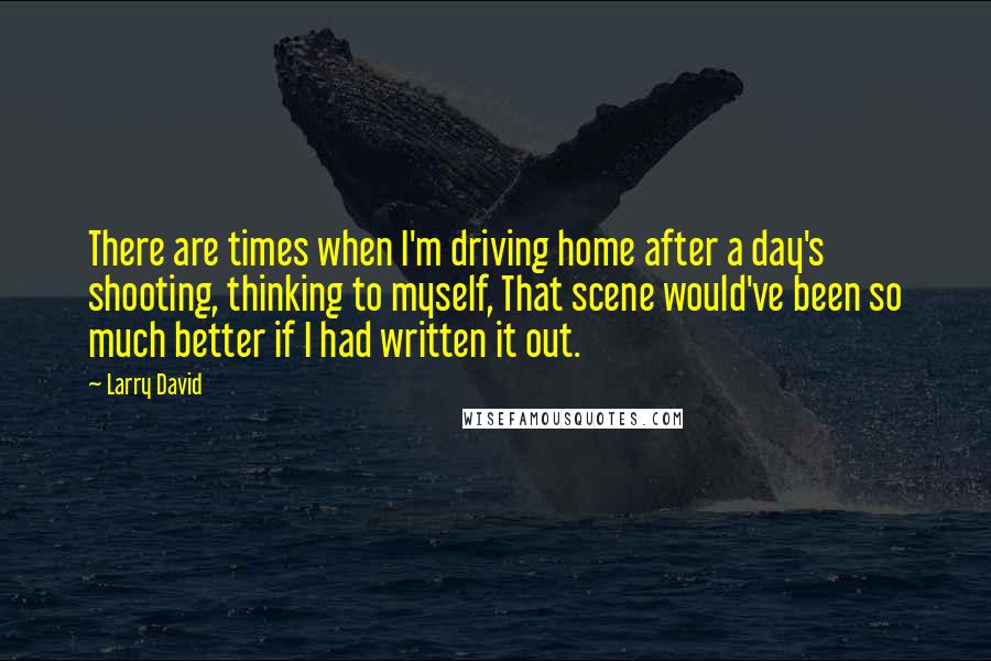 Larry David Quotes: There are times when I'm driving home after a day's shooting, thinking to myself, That scene would've been so much better if I had written it out.