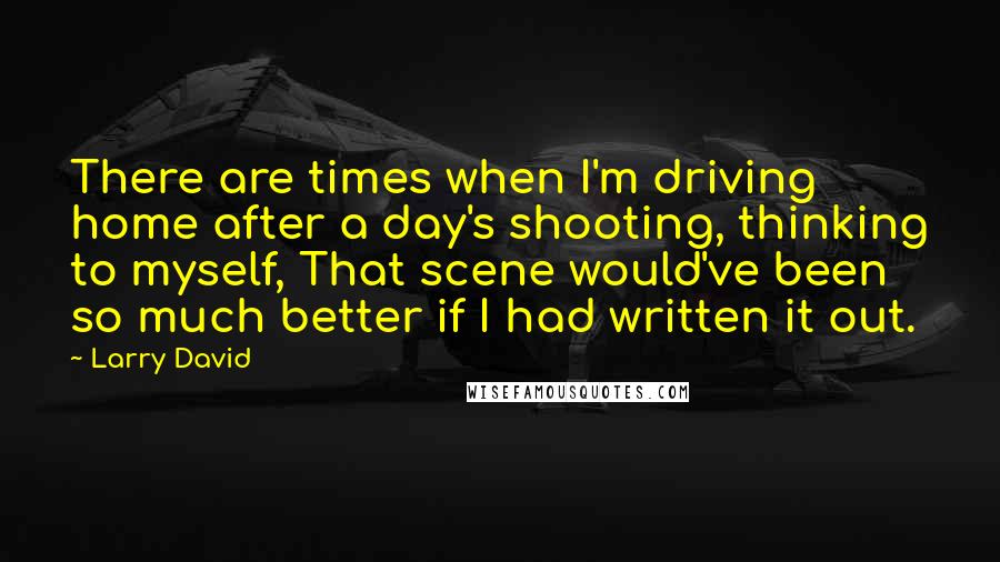 Larry David Quotes: There are times when I'm driving home after a day's shooting, thinking to myself, That scene would've been so much better if I had written it out.