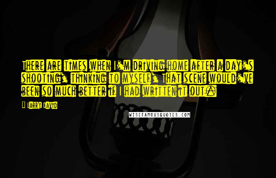 Larry David Quotes: There are times when I'm driving home after a day's shooting, thinking to myself, That scene would've been so much better if I had written it out.