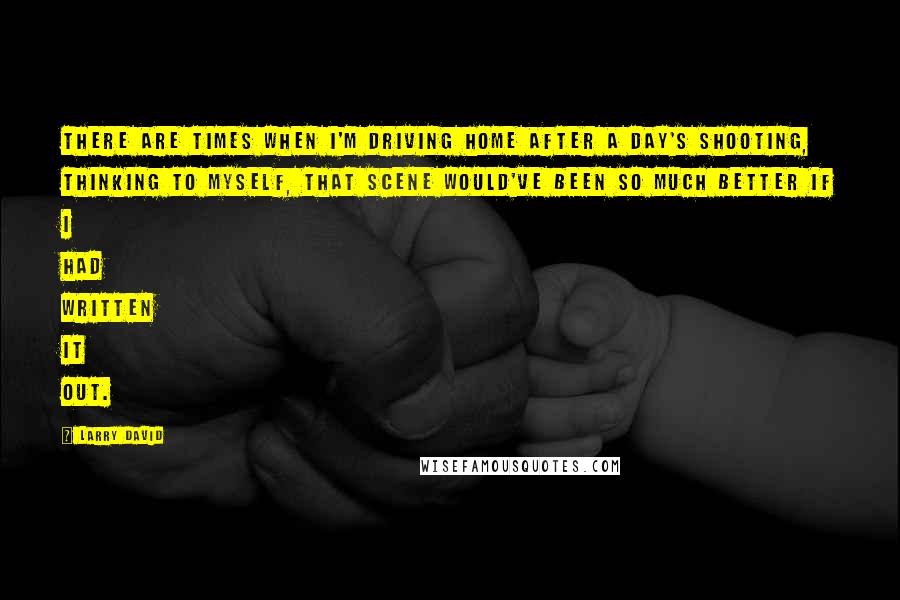 Larry David Quotes: There are times when I'm driving home after a day's shooting, thinking to myself, That scene would've been so much better if I had written it out.