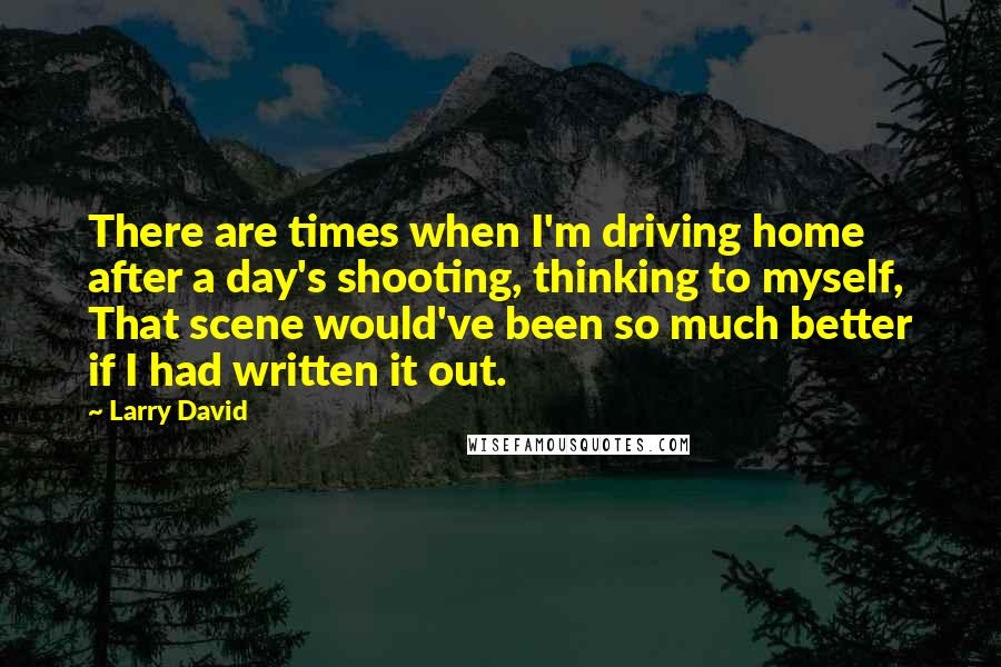 Larry David Quotes: There are times when I'm driving home after a day's shooting, thinking to myself, That scene would've been so much better if I had written it out.