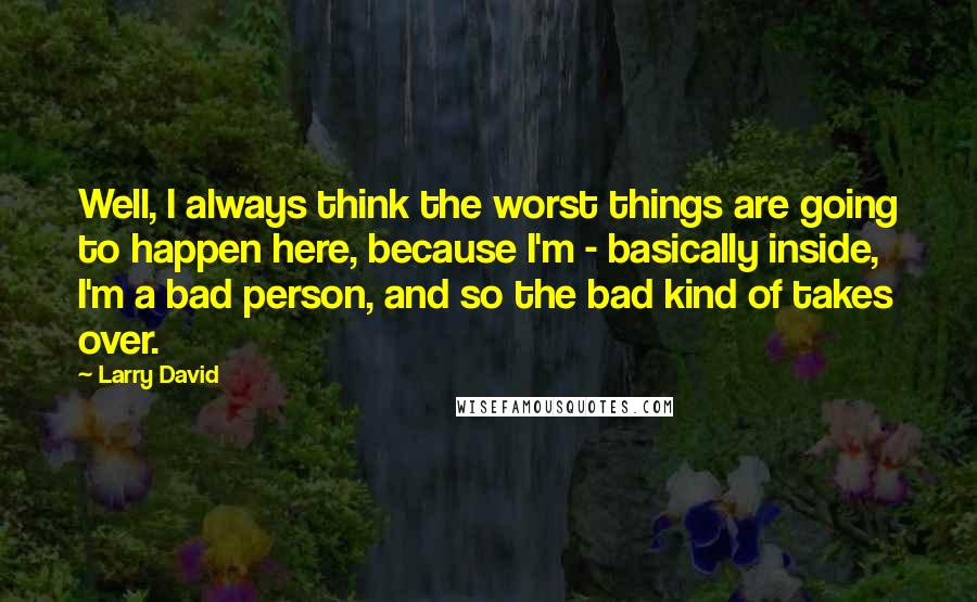 Larry David Quotes: Well, I always think the worst things are going to happen here, because I'm - basically inside, I'm a bad person, and so the bad kind of takes over.