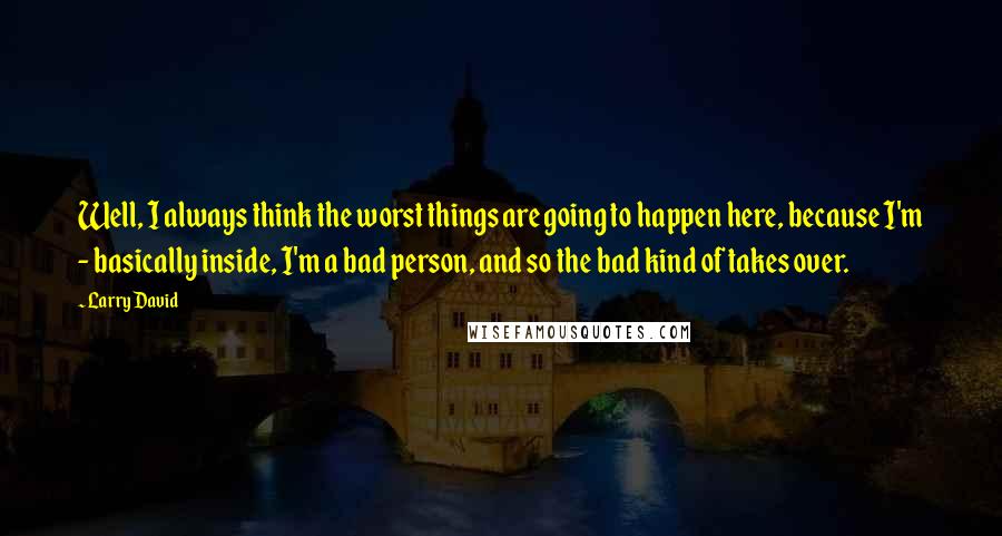 Larry David Quotes: Well, I always think the worst things are going to happen here, because I'm - basically inside, I'm a bad person, and so the bad kind of takes over.