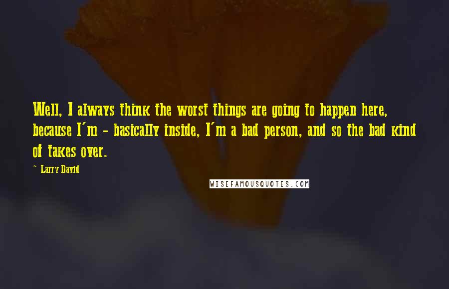 Larry David Quotes: Well, I always think the worst things are going to happen here, because I'm - basically inside, I'm a bad person, and so the bad kind of takes over.