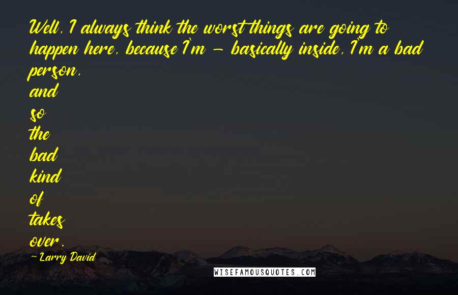 Larry David Quotes: Well, I always think the worst things are going to happen here, because I'm - basically inside, I'm a bad person, and so the bad kind of takes over.