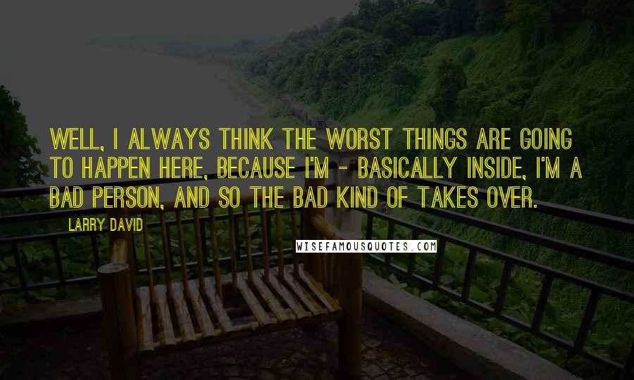 Larry David Quotes: Well, I always think the worst things are going to happen here, because I'm - basically inside, I'm a bad person, and so the bad kind of takes over.