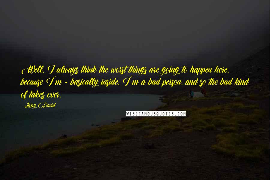 Larry David Quotes: Well, I always think the worst things are going to happen here, because I'm - basically inside, I'm a bad person, and so the bad kind of takes over.