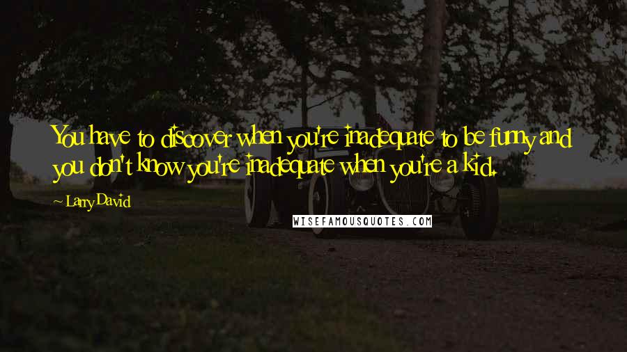 Larry David Quotes: You have to discover when you're inadequate to be funny and you don't know you're inadequate when you're a kid.