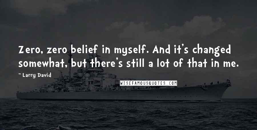 Larry David Quotes: Zero, zero belief in myself. And it's changed somewhat, but there's still a lot of that in me.