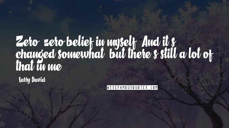 Larry David Quotes: Zero, zero belief in myself. And it's changed somewhat, but there's still a lot of that in me.