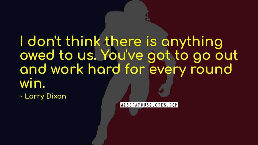 Larry Dixon Quotes: I don't think there is anything owed to us. You've got to go out and work hard for every round win.