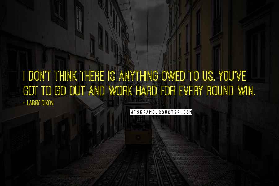 Larry Dixon Quotes: I don't think there is anything owed to us. You've got to go out and work hard for every round win.