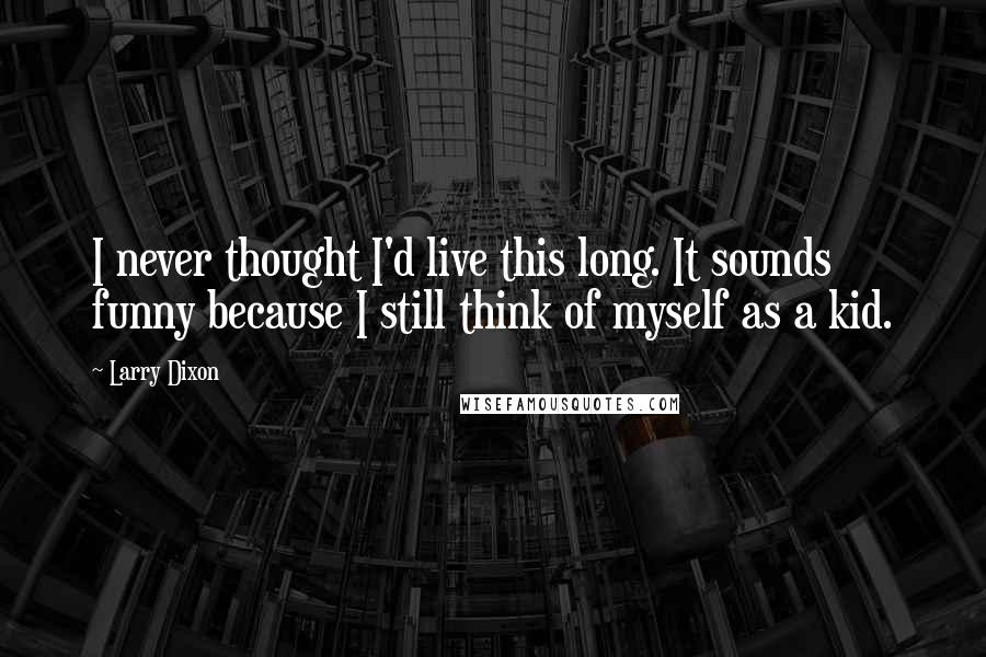 Larry Dixon Quotes: I never thought I'd live this long. It sounds funny because I still think of myself as a kid.