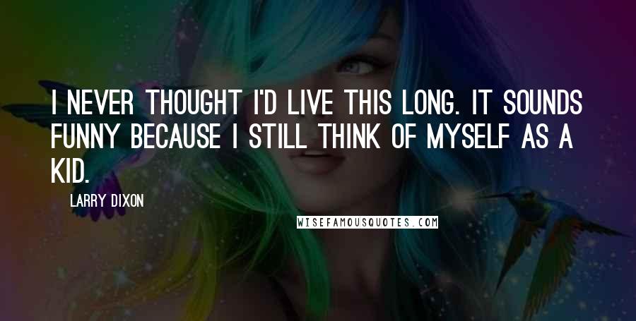Larry Dixon Quotes: I never thought I'd live this long. It sounds funny because I still think of myself as a kid.
