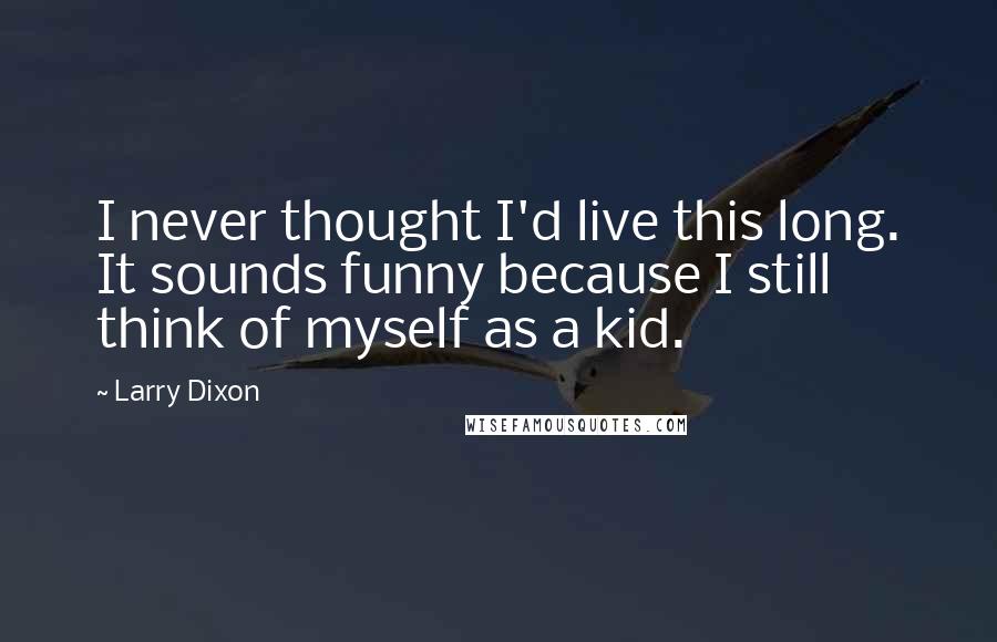 Larry Dixon Quotes: I never thought I'd live this long. It sounds funny because I still think of myself as a kid.