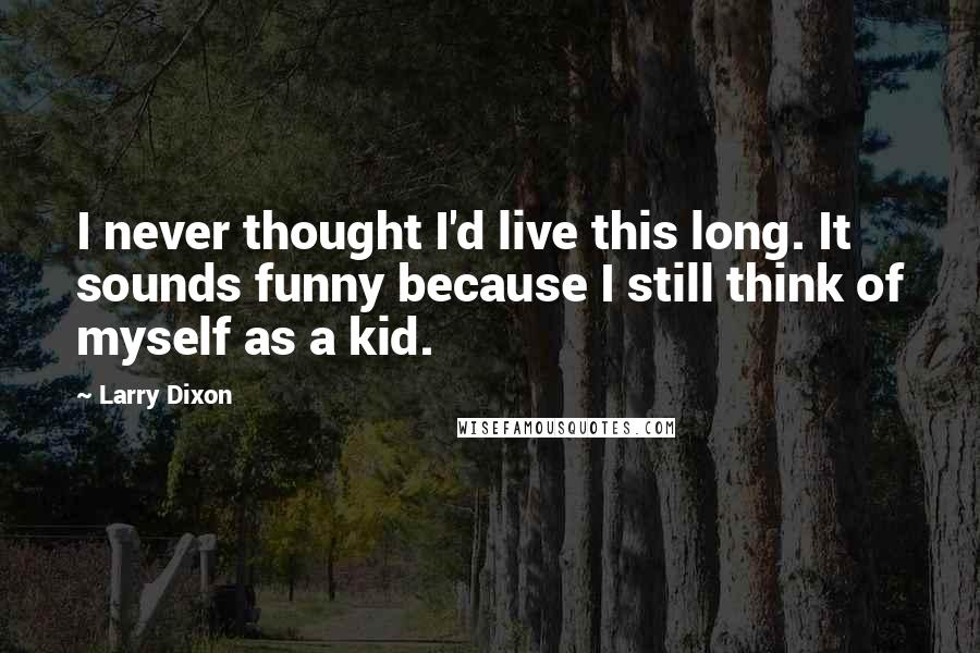 Larry Dixon Quotes: I never thought I'd live this long. It sounds funny because I still think of myself as a kid.