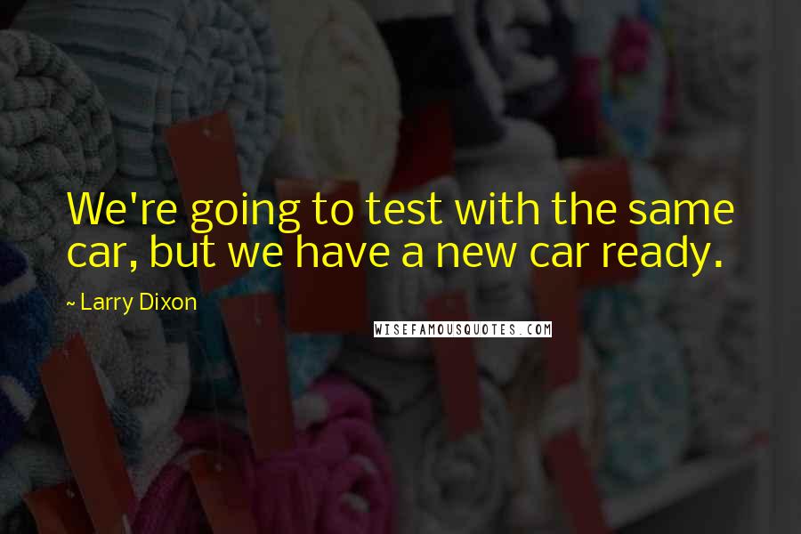 Larry Dixon Quotes: We're going to test with the same car, but we have a new car ready.