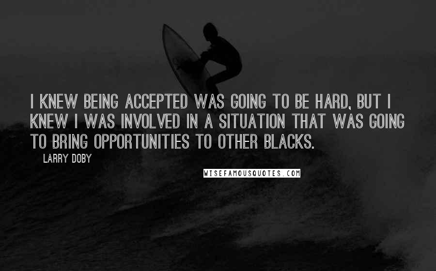 Larry Doby Quotes: I knew being accepted was going to be hard, but I knew I was involved in a situation that was going to bring opportunities to other blacks.