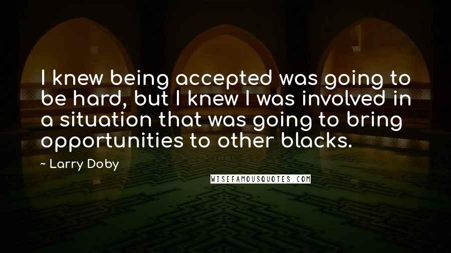 Larry Doby Quotes: I knew being accepted was going to be hard, but I knew I was involved in a situation that was going to bring opportunities to other blacks.