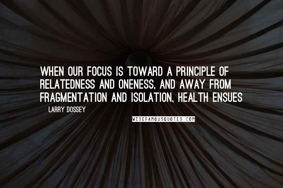 Larry Dossey Quotes: When our focus is toward a principle of relatedness and oneness, and away from fragmentation and isolation, health ensues