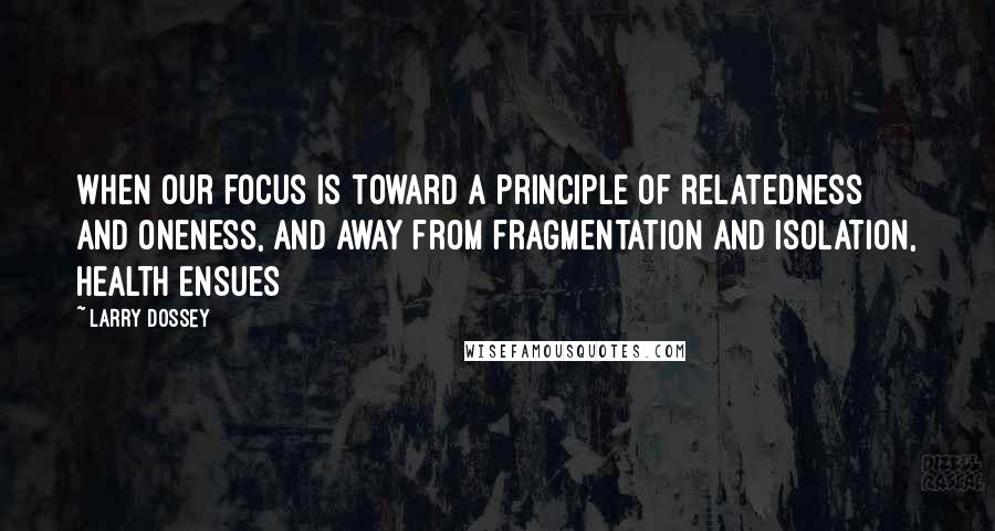 Larry Dossey Quotes: When our focus is toward a principle of relatedness and oneness, and away from fragmentation and isolation, health ensues