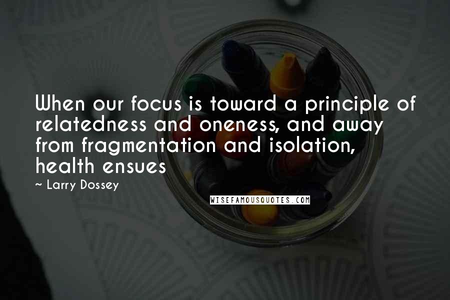 Larry Dossey Quotes: When our focus is toward a principle of relatedness and oneness, and away from fragmentation and isolation, health ensues