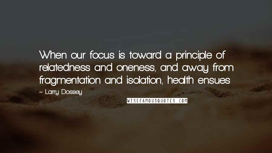 Larry Dossey Quotes: When our focus is toward a principle of relatedness and oneness, and away from fragmentation and isolation, health ensues