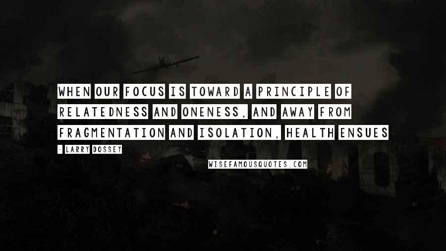 Larry Dossey Quotes: When our focus is toward a principle of relatedness and oneness, and away from fragmentation and isolation, health ensues