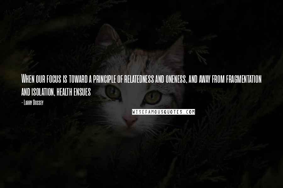 Larry Dossey Quotes: When our focus is toward a principle of relatedness and oneness, and away from fragmentation and isolation, health ensues