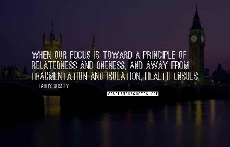 Larry Dossey Quotes: When our focus is toward a principle of relatedness and oneness, and away from fragmentation and isolation, health ensues