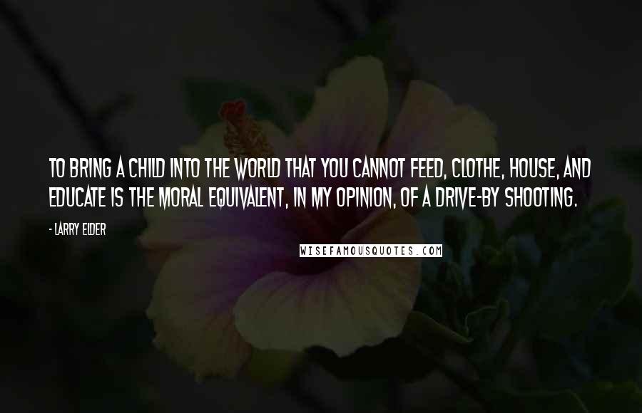 Larry Elder Quotes: To bring a child into the world that you cannot feed, clothe, house, and educate is the moral equivalent, in my opinion, of a drive-by shooting.