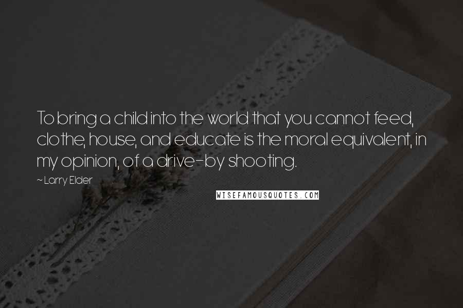 Larry Elder Quotes: To bring a child into the world that you cannot feed, clothe, house, and educate is the moral equivalent, in my opinion, of a drive-by shooting.