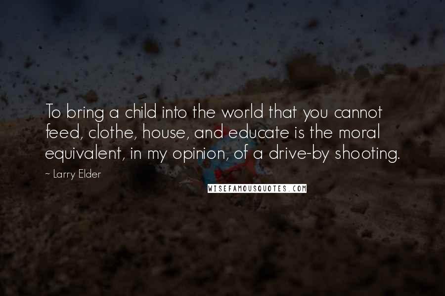 Larry Elder Quotes: To bring a child into the world that you cannot feed, clothe, house, and educate is the moral equivalent, in my opinion, of a drive-by shooting.