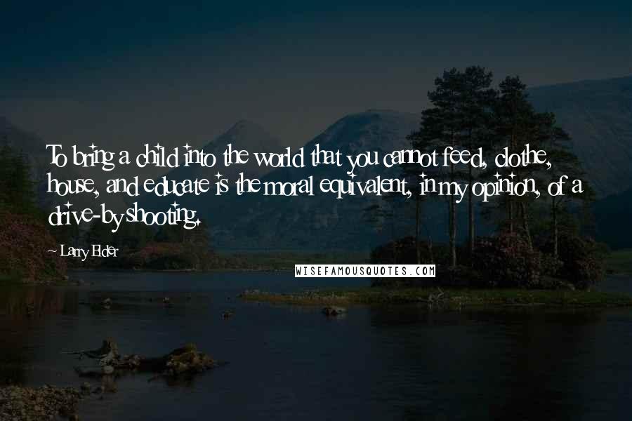 Larry Elder Quotes: To bring a child into the world that you cannot feed, clothe, house, and educate is the moral equivalent, in my opinion, of a drive-by shooting.