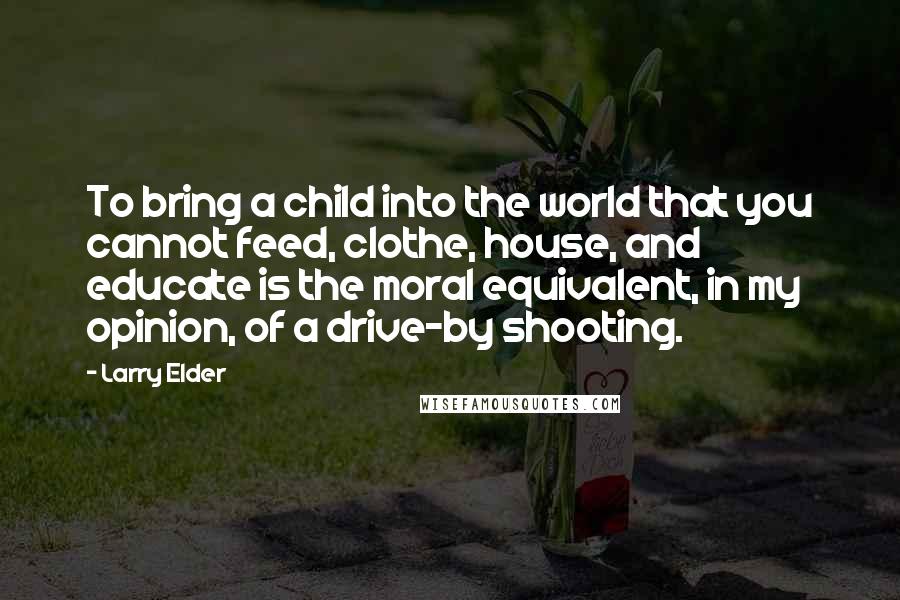 Larry Elder Quotes: To bring a child into the world that you cannot feed, clothe, house, and educate is the moral equivalent, in my opinion, of a drive-by shooting.