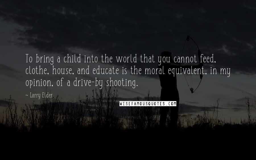 Larry Elder Quotes: To bring a child into the world that you cannot feed, clothe, house, and educate is the moral equivalent, in my opinion, of a drive-by shooting.