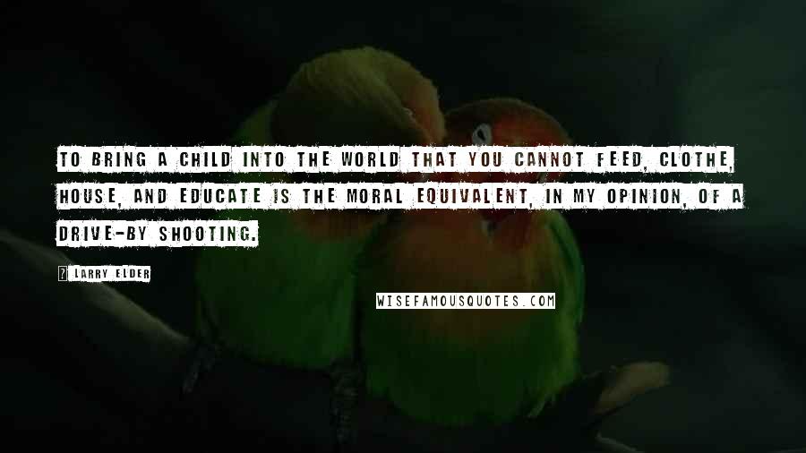 Larry Elder Quotes: To bring a child into the world that you cannot feed, clothe, house, and educate is the moral equivalent, in my opinion, of a drive-by shooting.