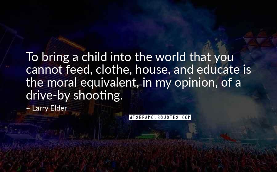 Larry Elder Quotes: To bring a child into the world that you cannot feed, clothe, house, and educate is the moral equivalent, in my opinion, of a drive-by shooting.
