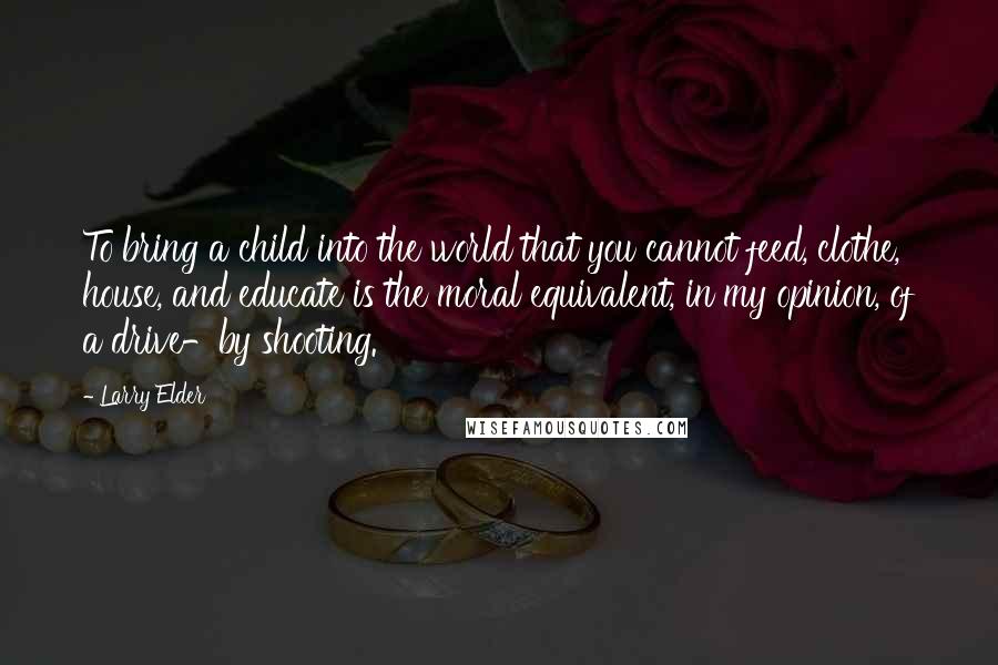 Larry Elder Quotes: To bring a child into the world that you cannot feed, clothe, house, and educate is the moral equivalent, in my opinion, of a drive-by shooting.