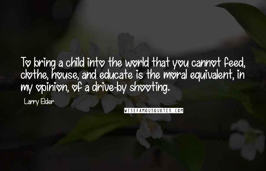 Larry Elder Quotes: To bring a child into the world that you cannot feed, clothe, house, and educate is the moral equivalent, in my opinion, of a drive-by shooting.