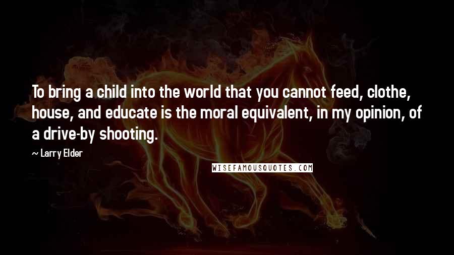 Larry Elder Quotes: To bring a child into the world that you cannot feed, clothe, house, and educate is the moral equivalent, in my opinion, of a drive-by shooting.