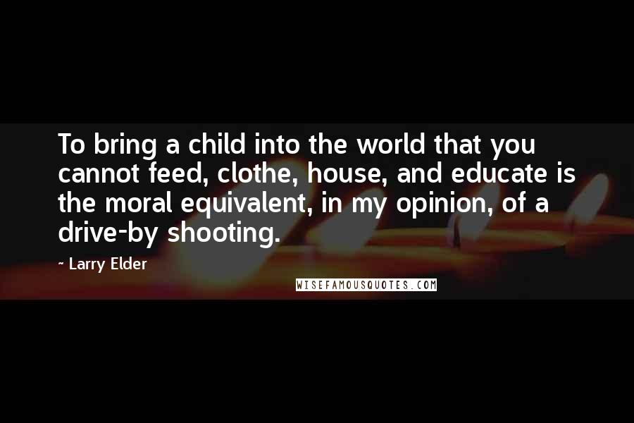 Larry Elder Quotes: To bring a child into the world that you cannot feed, clothe, house, and educate is the moral equivalent, in my opinion, of a drive-by shooting.